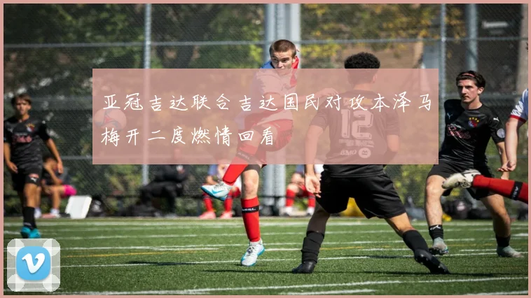 亚冠吉达联合吉达国民对攻本泽马梅开二度燃情回看
