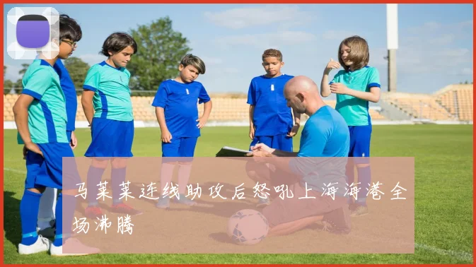 马莱莱连线助攻后怒吼上海海港全场沸腾