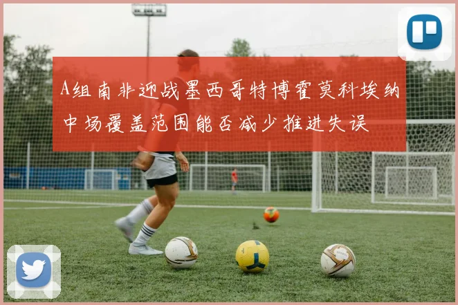 A组南非迎战墨西哥特博霍莫科埃纳中场覆盖范围能否减少推进失误