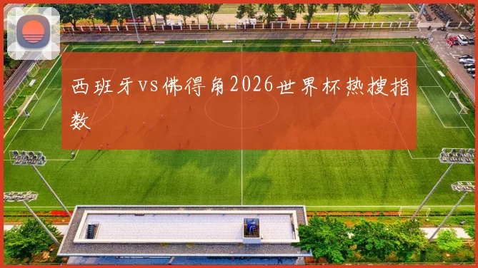 西班牙vs佛得角2026世界杯热搜指数