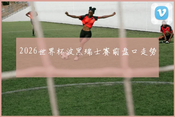 2026世界杯波黑瑞士赛前盘口走势