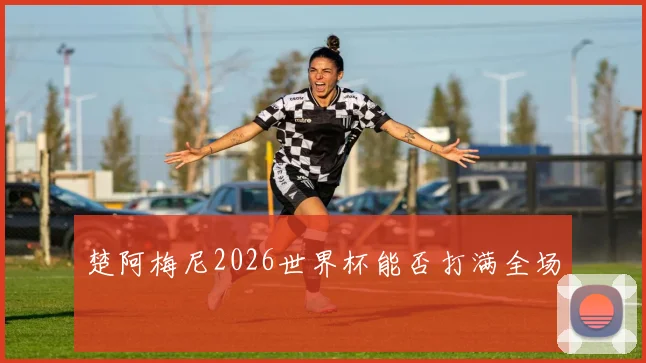 楚阿梅尼2026世界杯能否打满全场