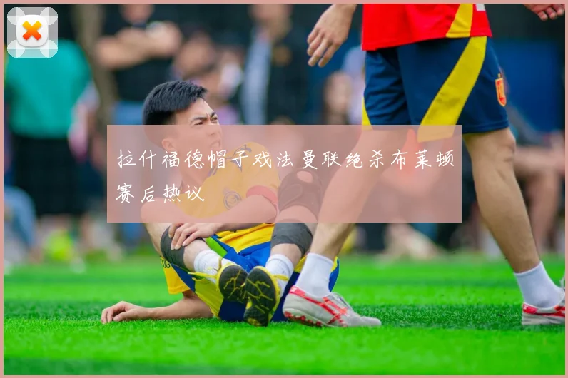 拉什福德帽子戏法曼联绝杀布莱顿赛后热议