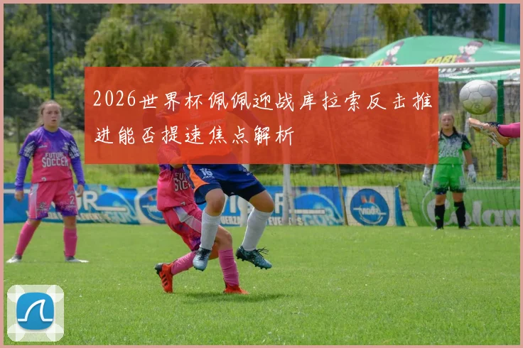 2026世界杯佩佩迎战库拉索反击推进能否提速焦点解析