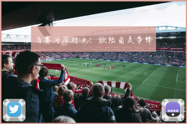 马赛河床对决：欧陆南美争锋