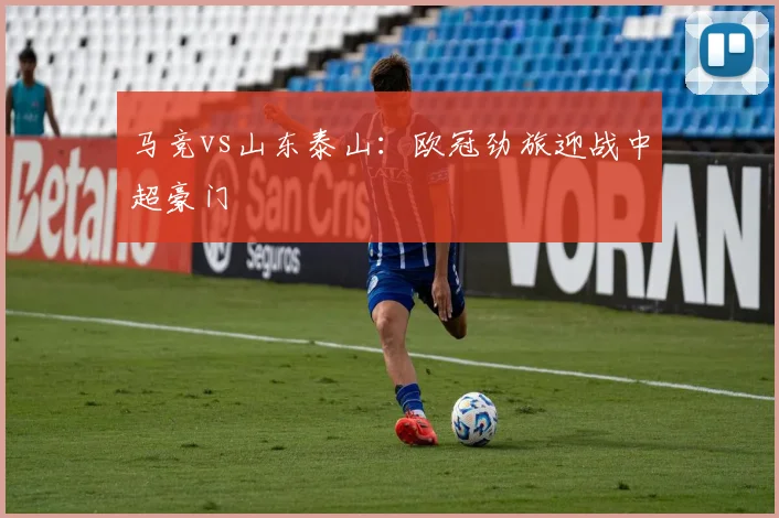 马竞vs山东泰山：欧冠劲旅迎战中超豪门