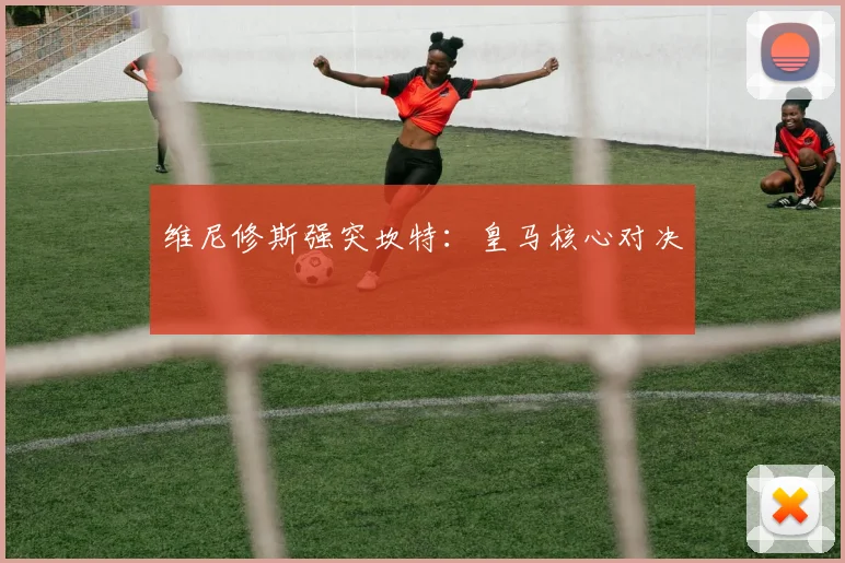 维尼修斯强突坎特：皇马核心对决