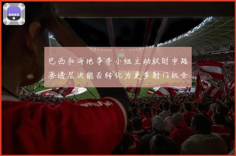 巴西和海地争夺小组主动权时中路渗透层次能否转化为更多射门机会