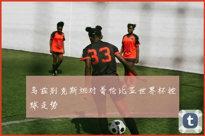 乌兹别克斯坦对哥伦比亚世界杯控球走势