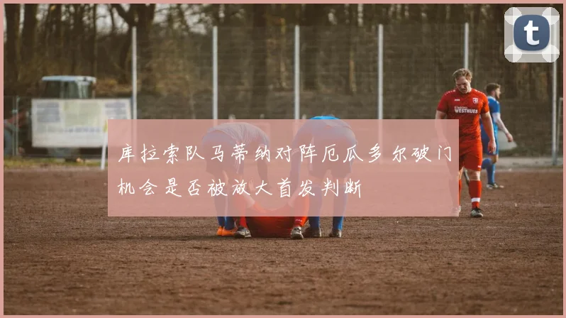 库拉索队马蒂纳对阵厄瓜多尔破门机会是否被放大首发判断