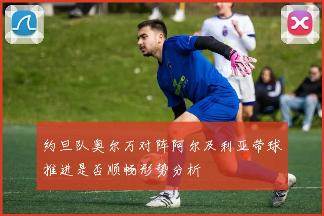约旦队奥尔万对阵阿尔及利亚带球推进是否顺畅形势分析