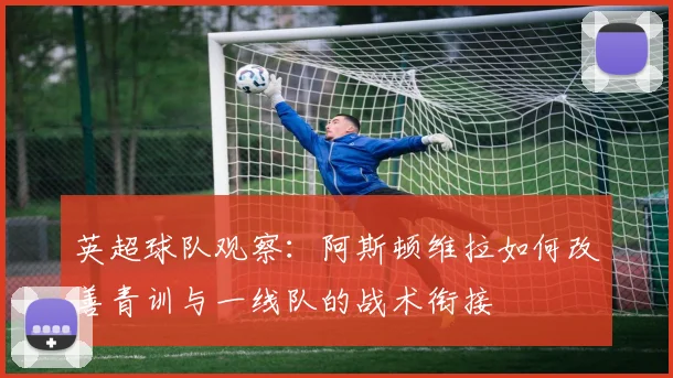 英超球队观察：阿斯顿维拉如何改善青训与一线队的战术衔接