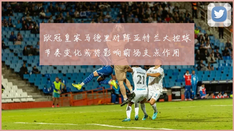 欧冠皇家马德里对阵亚特兰大控球节奏变化或将影响前场支点作用