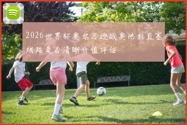 2026世界杯奥尔万迎战奥地利直塞线路是否清晰价值评估