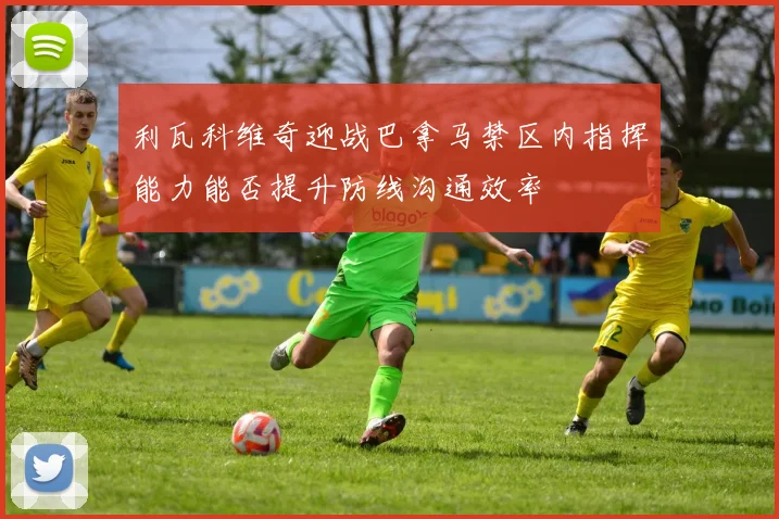 利瓦科维奇迎战巴拿马禁区内指挥能力能否提升防线沟通效率