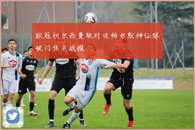 欧冠切尔西曼联对攻帕尔默神仙球破门焦点战报