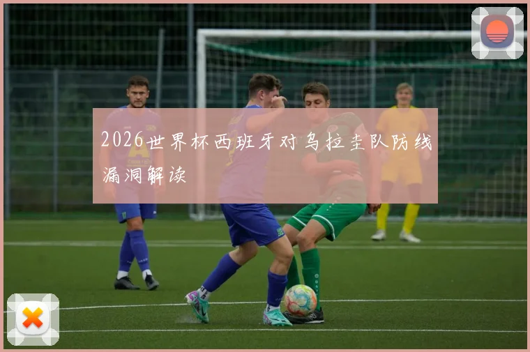 2026世界杯西班牙对乌拉圭队防线漏洞解读