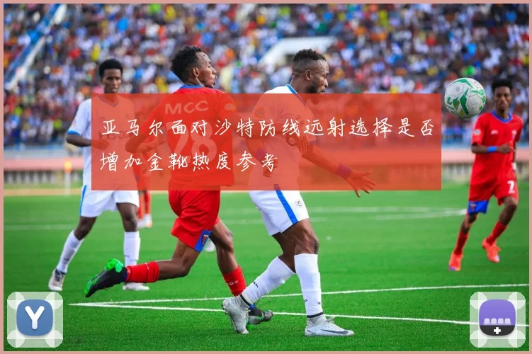 亚马尔面对沙特防线远射选择是否增加金靴热度参考