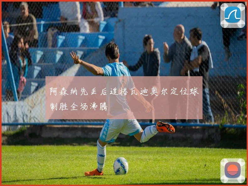 阿森纳先丢后追格瓦迪奥尔定位球制胜全场沸腾