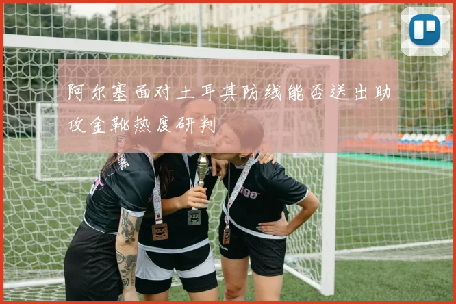 阿尔塞面对土耳其防线能否送出助攻金靴热度研判