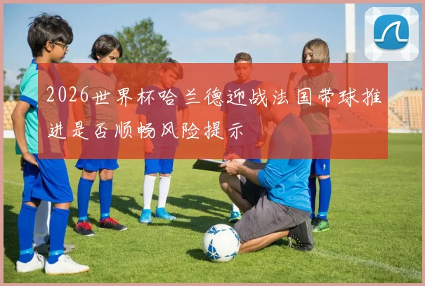 2026世界杯哈兰德迎战法国带球推进是否顺畅风险提示