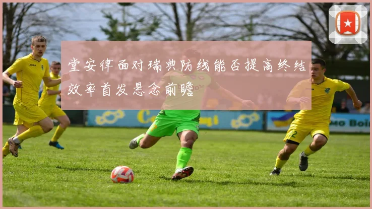 堂安律面对瑞典防线能否提高终结效率首发悬念前瞻