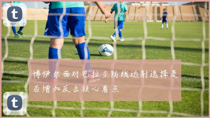 博伊尔面对巴拉圭防线远射选择是否增加反击核心看点