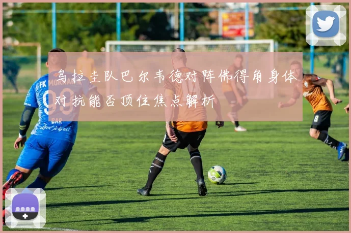 乌拉圭队巴尔韦德对阵佛得角身体对抗能否顶住焦点解析