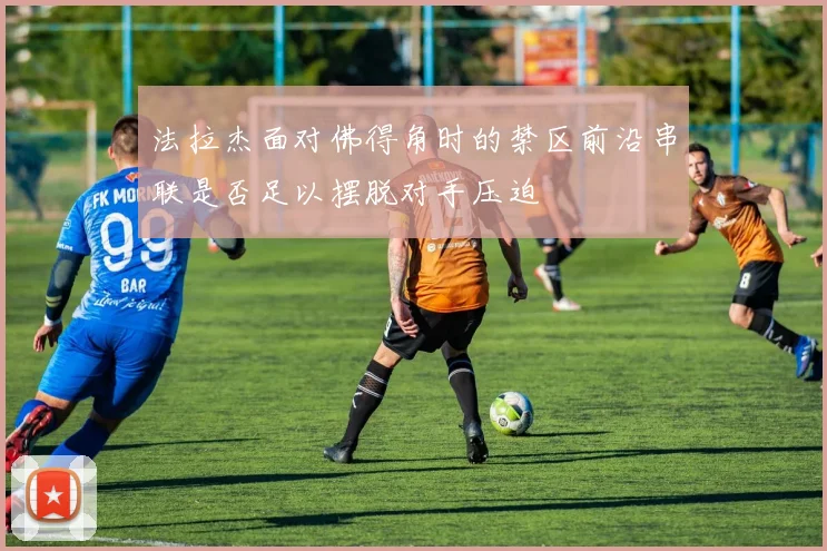 法拉杰面对佛得角时的禁区前沿串联是否足以摆脱对手压迫