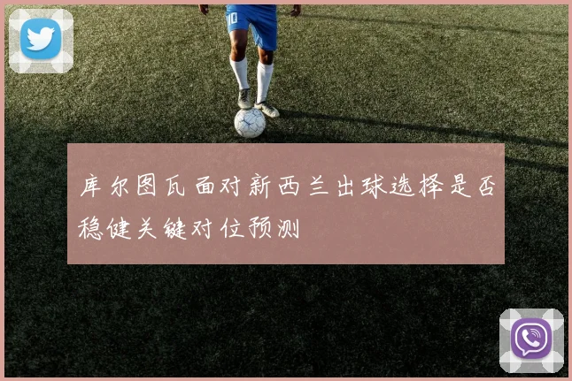 库尔图瓦面对新西兰出球选择是否稳健关键对位预测