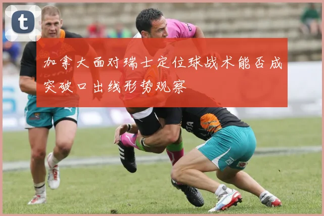 加拿大面对瑞士定位球战术能否成突破口出线形势观察