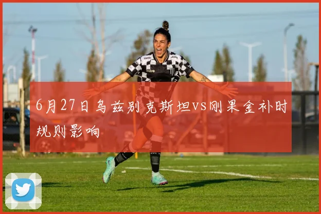 6月27日乌兹别克斯坦vs刚果金补时规则影响