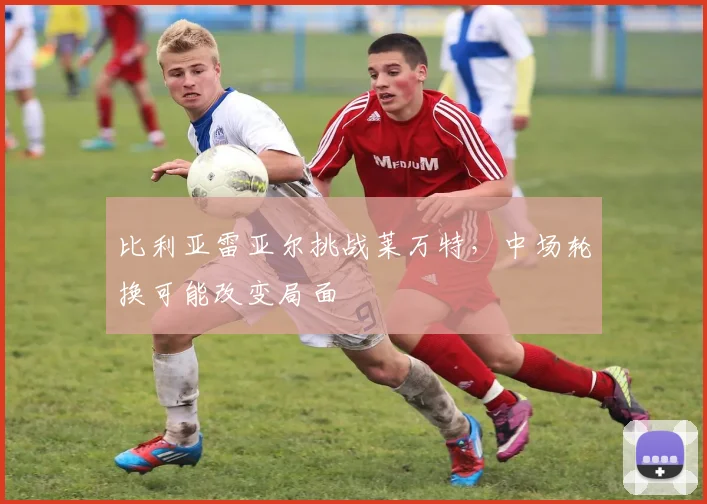 比利亚雷亚尔挑战莱万特，中场轮换可能改变局面