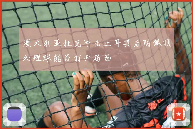 澳大利亚杜克冲击土耳其后防弧顶处理球能否打开局面
