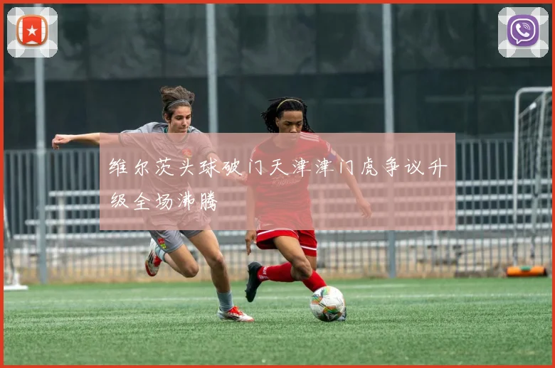 维尔茨头球破门天津津门虎争议升级全场沸腾