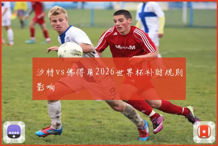 沙特vs佛得角2026世界杯补时规则影响