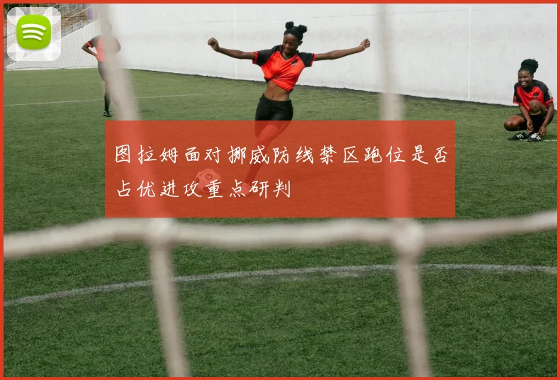 图拉姆面对挪威防线禁区跑位是否占优进攻重点研判