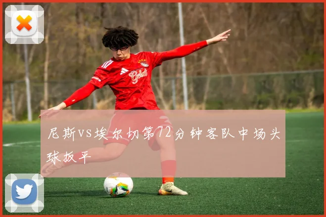 尼斯vs埃尔切第72分钟客队中场头球扳平