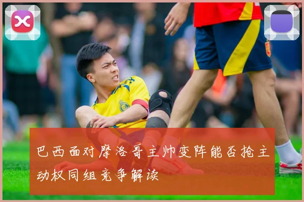 巴西面对摩洛哥主帅变阵能否抢主动权同组竞争解读