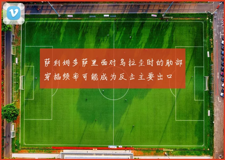 萨利姆多萨里面对乌拉圭时的肋部穿插频率可能成为反击主要出口