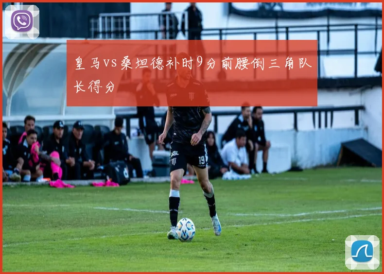 皇马vs桑坦德补时9分前腰倒三角队长得分