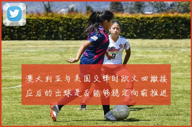 澳大利亚与美国交锋时欧文回撤接应后的出球是否能够稳定向前推进