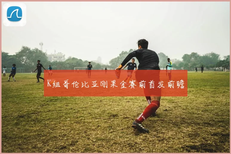 K组哥伦比亚刚果金赛前首发前瞻