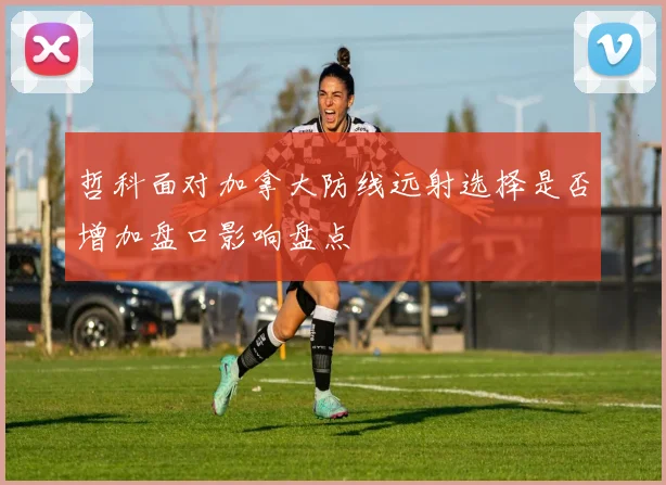 哲科面对加拿大防线远射选择是否增加盘口影响盘点