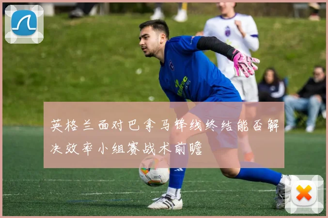 英格兰面对巴拿马锋线终结能否解决效率小组赛战术前瞻