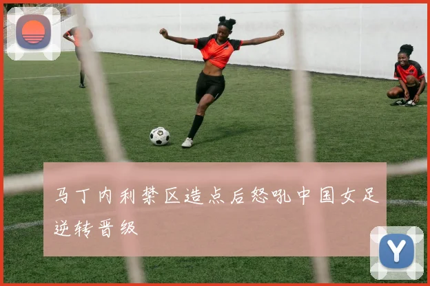 马丁内利禁区造点后怒吼中国女足逆转晋级