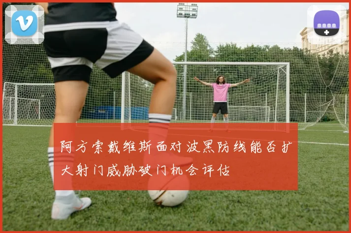 阿方索戴维斯面对波黑防线能否扩大射门威胁破门机会评估