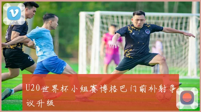 U20世界杯小组赛博格巴门前补射争议升级