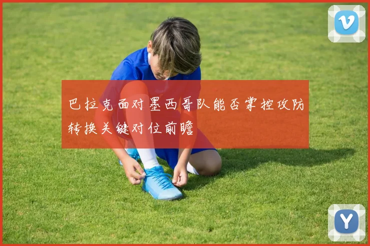 巴拉克面对墨西哥队能否掌控攻防转换关键对位前瞻