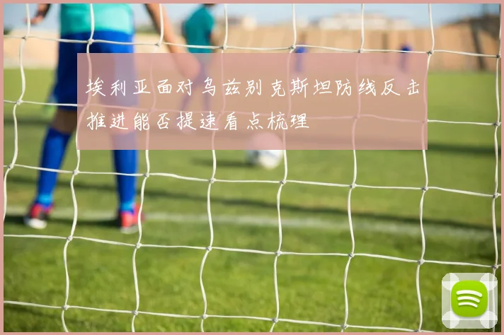 埃利亚面对乌兹别克斯坦防线反击推进能否提速看点梳理